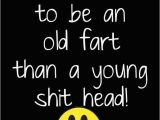 Happy Birthday Old Fart Quotes It 39 S Better to Be An Old Fart Than A Young Sh T Head
